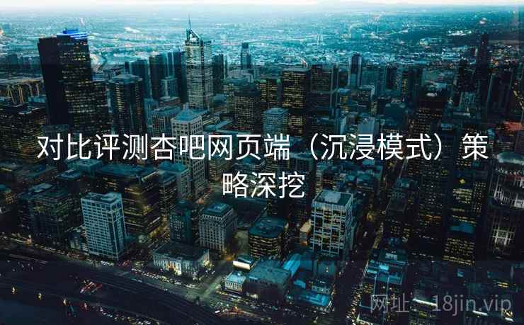 对比评测杏吧网页端（沉浸模式）策略深挖