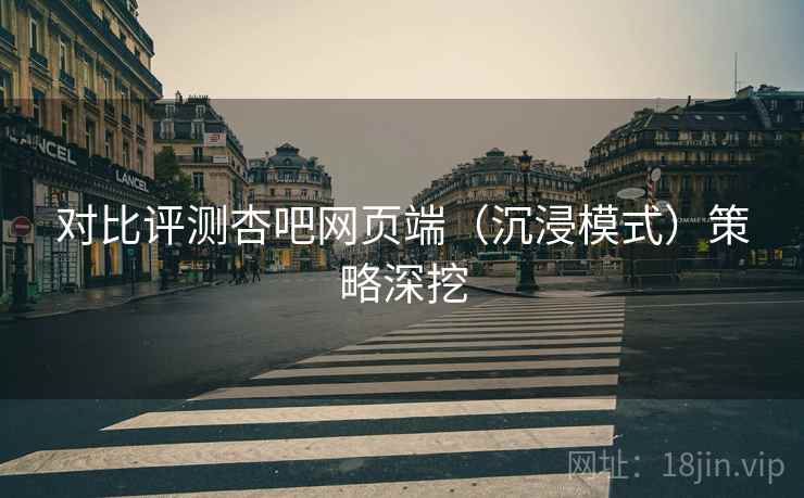 对比评测杏吧网页端（沉浸模式）策略深挖