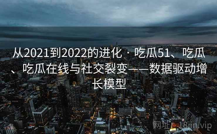 从2021到2022的进化 · 吃瓜51、吃瓜、吃瓜在线与社交裂变——数据驱动增长模型