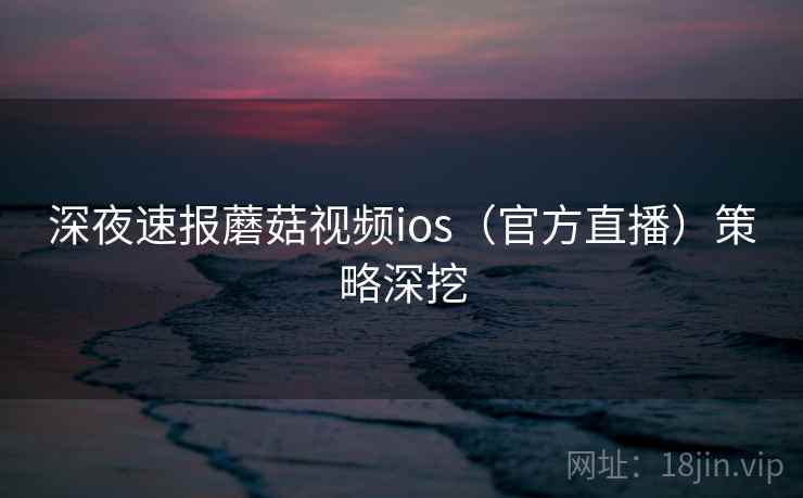 深夜速报蘑菇视频ios（官方直播）策略深挖