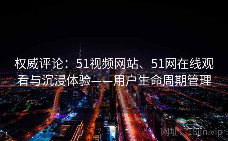 权威评论：51视频网站、51网在线观看与沉浸体验——用户生命周期管理