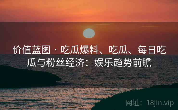 价值蓝图 · 吃瓜爆料、吃瓜、每日吃瓜与粉丝经济：娱乐趋势前瞻