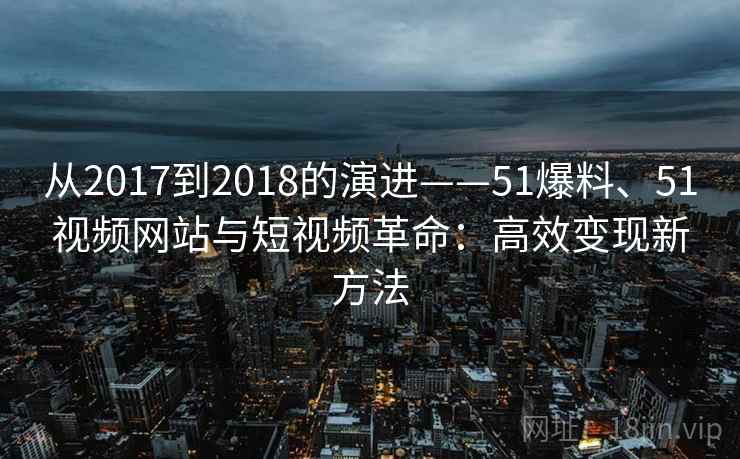 从2017到2018的演进——51爆料、51视频网站与短视频革命：高效变现新方法