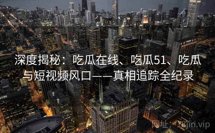 深度揭秘：吃瓜在线、吃瓜51、吃瓜与短视频风口——真相追踪全纪录