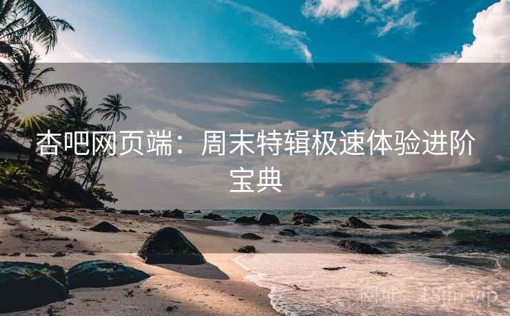 杏吧网页端：周末特辑极速体验进阶宝典
