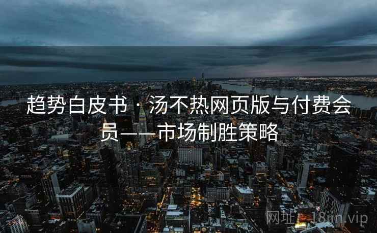 趋势白皮书 · 汤不热网页版与付费会员——市场制胜策略