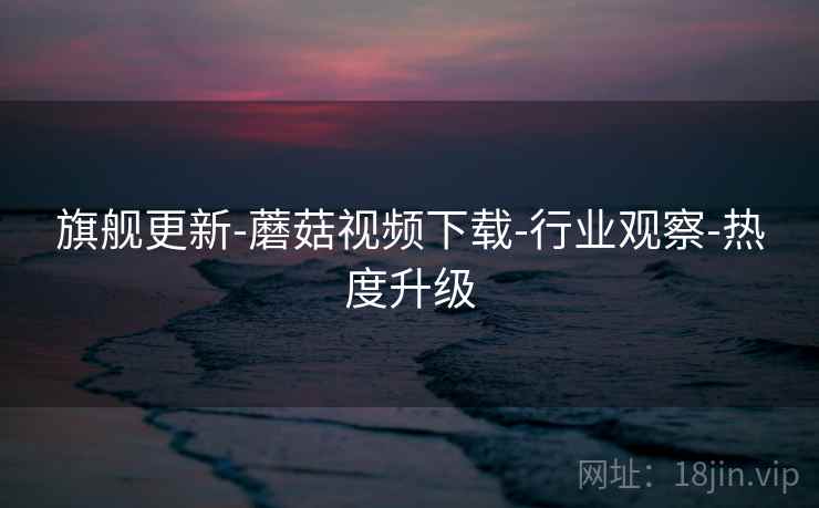 旗舰更新-蘑菇视频下载-行业观察-热度升级