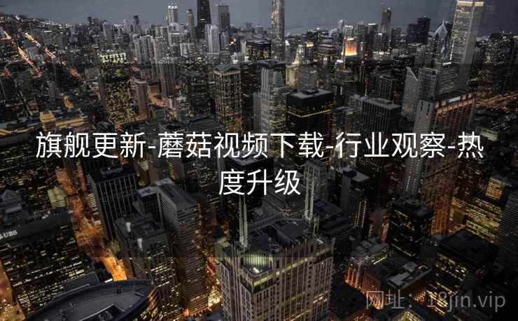 旗舰更新-蘑菇视频下载-行业观察-热度升级