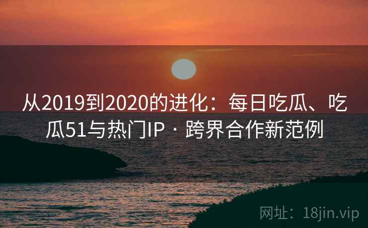 从2019到2020的进化：每日吃瓜、吃瓜51与热门IP · 跨界合作新范例
