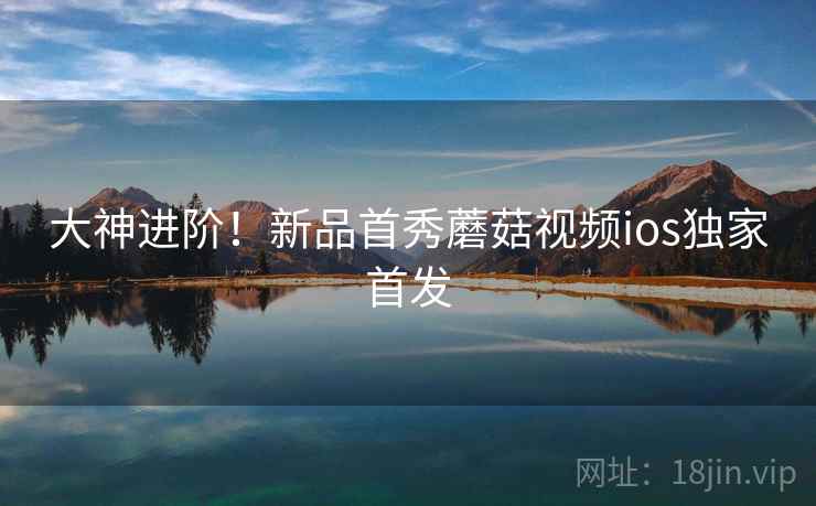 大神进阶！新品首秀蘑菇视频ios独家首发  第2张